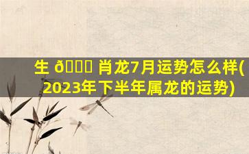 生 🐕 肖龙7月运势怎么样(2023年下半年属龙的运势)